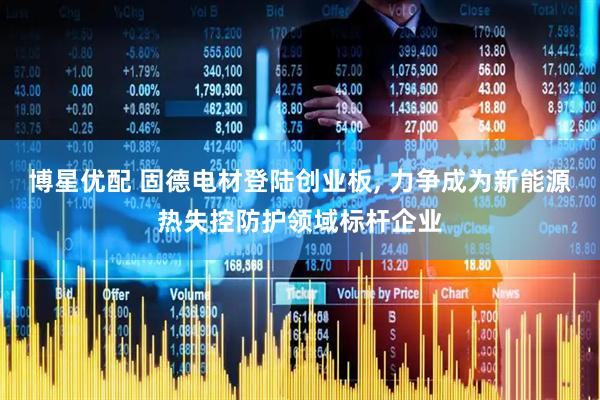 博星优配 固德电材登陆创业板, 力争成为新能源热失控防护领域标杆企业